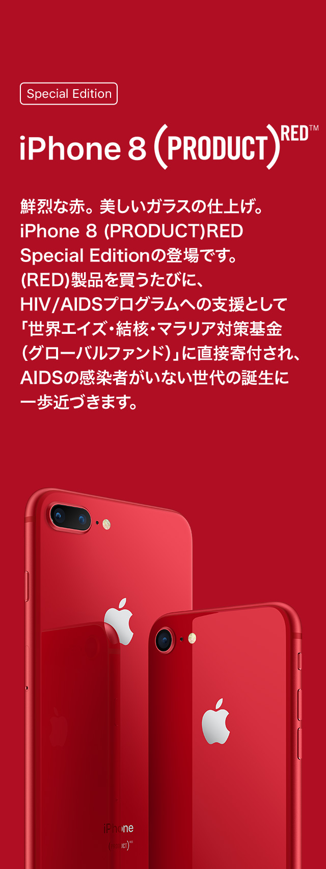 Special Edition iPhone 8 (PRODUCT)RED™ 鮮烈な赤。美しいガラスの仕上げ。iPhone 8 (PRODUCT)RED Special Editionの登場です。(RED)製品を買うたびに、HIV/AIDSプログラムへの支援として「世界エイズ・結核・マラリア対策基金（グローバルファンド）」に直接寄付され、AIDSの感染者がいない世代の誕生に一歩近づきます。